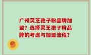 广州灵芝孢子粉品牌加盟？选择灵芝孢子粉品牌的考虑与加盟流程？