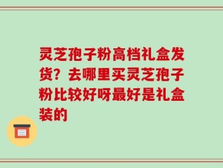 灵芝孢子粉高档礼盒发货？去哪里买灵芝孢子粉比较好呀最好是礼盒装的