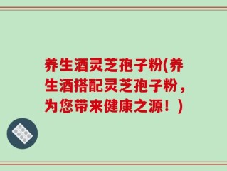 养生酒灵芝孢子粉(养生酒搭配灵芝孢子粉，为您带来健康之源！)