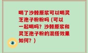 喝了沙棘原浆可以喝灵芝孢子粉粉吗 (可以一起喝吗？沙棘原浆和灵芝孢子粉的混搭效果如何？)