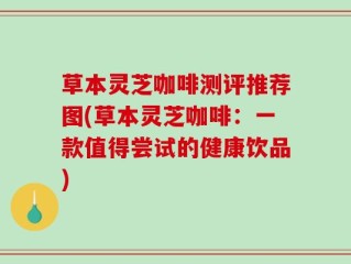 草本灵芝咖啡测评推荐图(草本灵芝咖啡：一款值得尝试的健康饮品)