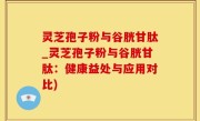 灵芝孢子粉与谷胱甘肽_灵芝孢子粉与谷胱甘肽：健康益处与应用对比)