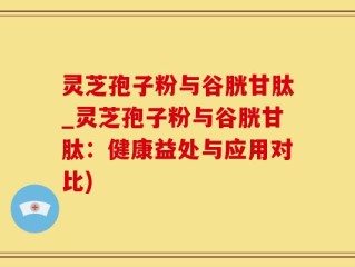 灵芝孢子粉与谷胱甘肽_灵芝孢子粉与谷胱甘肽：健康益处与应用对比)