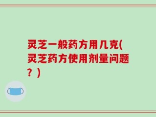 灵芝一般药方用几克(灵芝药方使用剂量问题？)