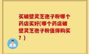 买破壁灵芝孢子粉哪个药店买好(哪个药店破壁灵芝孢子粉值得购买？)