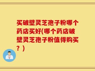 买破壁灵芝孢子粉哪个药店买好(哪个药店破壁灵芝孢子粉值得购买？)