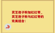 灵芝孢子粉加红红枣_灵芝孢子粉与红红枣的完美结合：
