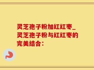 灵芝孢子粉加红红枣_灵芝孢子粉与红红枣的完美结合：