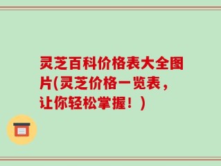 灵芝百科价格表大全图片(灵芝价格一览表，让你轻松掌握！)