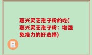 嘉兴灵芝孢子粉的吃(嘉兴灵芝孢子粉：增强免疫力的好选择)