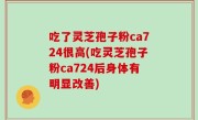 吃了灵芝孢子粉ca724很高(吃灵芝孢子粉ca724后身体有明显改善)