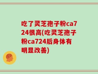 吃了灵芝孢子粉ca724很高(吃灵芝孢子粉ca724后身体有明显改善)