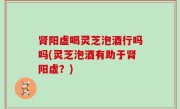 肾阳虚喝灵芝泡酒行吗吗(灵芝泡酒有助于肾阳虚？)