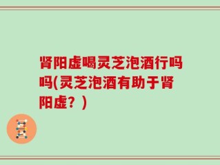 肾阳虚喝灵芝泡酒行吗吗(灵芝泡酒有助于肾阳虚？)