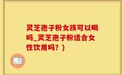灵芝孢子粉女孩可以喝吗_灵芝孢子粉适合女性饮用吗？)