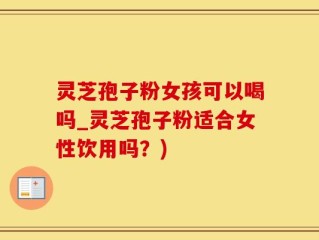 灵芝孢子粉女孩可以喝吗_灵芝孢子粉适合女性饮用吗？)