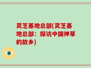 灵芝基地总部(灵芝基地总部：探访中国神草的故乡)