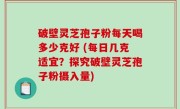 破壁灵芝孢子粉每天喝多少克好 (每日几克适宜？探究破壁灵芝孢子粉摄入量)