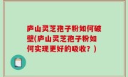 庐山灵芝孢子粉如何破壁(庐山灵芝孢子粉如何实现更好的吸收？)