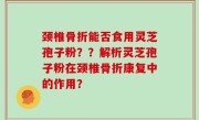 颈椎骨折能否食用灵芝孢子粉？？解析灵芝孢子粉在颈椎骨折康复中的作用？