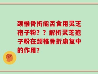 颈椎骨折能否食用灵芝孢子粉？？解析灵芝孢子粉在颈椎骨折康复中的作用？