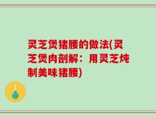 灵芝煲猪腰的做法(灵芝煲肉剖解：用灵芝炖制美味猪腰)