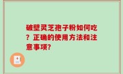 破壁灵芝孢子粉如何吃？正确的使用方法和注意事项？