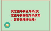 灵芝孢子粉兑牛奶(灵芝孢子粉搭配牛奶饮用，营养美味好滋味)