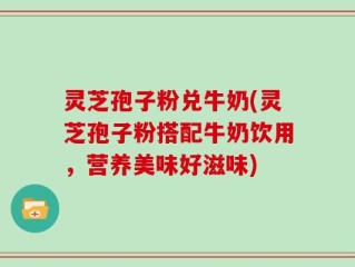 灵芝孢子粉兑牛奶(灵芝孢子粉搭配牛奶饮用，营养美味好滋味)