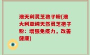 澳天利灵芝孢子粉(澳大利亚纯天然灵芝孢子粉：增强免疫力，改善健康)