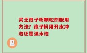 灵芝孢子粉颗粒的服用方法？孢子粉用开水冲泡还是温水泡