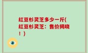 红豆杉灵芝多少一斤(红豆杉灵芝：售价揭晓！)