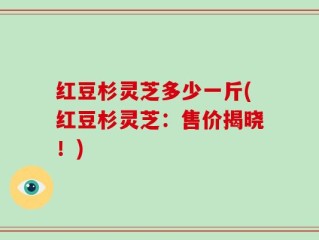 红豆杉灵芝多少一斤(红豆杉灵芝：售价揭晓！)