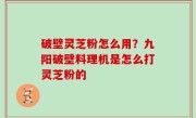 破壁灵芝粉怎么用？九阳破壁料理机是怎么打灵芝粉的