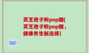 灵芝孢子粉pop图(灵芝孢子粉pop图，健康养生新选择)
