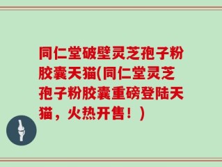 同仁堂破壁灵芝孢子粉胶囊天猫(同仁堂灵芝孢子粉胶囊重磅登陆天猫，火热开售！)