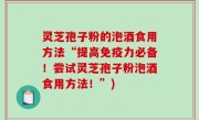 灵芝孢子粉的泡酒食用方法“提高免疫力必备！尝试灵芝孢子粉泡酒食用方法！”)