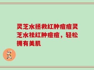 灵芝水拯救红肿痘痘灵芝水祛红肿痘痘，轻松拥有美肌