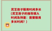灵芝孢子服用时间多长(灵芝孢子的推荐摄入时间及剂量：需要服用多长时间？)