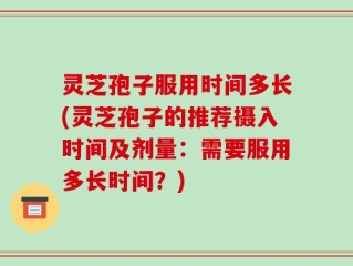 灵芝孢子服用时间多长(灵芝孢子的推荐摄入时间及剂量：需要服用多长时间？)