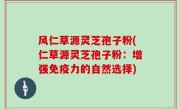 风仁草源灵芝孢子粉(仁草源灵芝孢子粉：增强免疫力的自然选择)