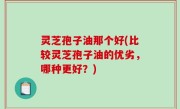 灵芝孢子油那个好(比较灵芝孢子油的优劣，哪种更好？)