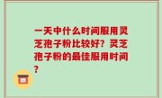 一天中什么时间服用灵芝孢子粉比较好？灵芝孢子粉的最佳服用时间？