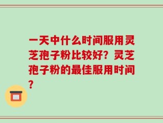 一天中什么时间服用灵芝孢子粉比较好？灵芝孢子粉的最佳服用时间？