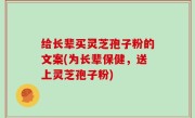 给长辈买灵芝孢子粉的文案(为长辈保健，送上灵芝孢子粉)