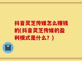 抖音灵芝传媒怎么赚钱的(抖音灵芝传媒的盈利模式是什么？)