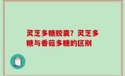 灵芝多糖胶囊？灵芝多糖与香菇多糖的区别