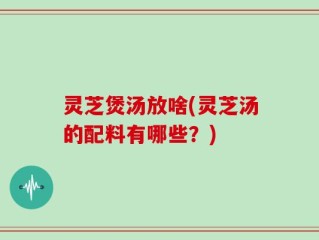 灵芝煲汤放啥(灵芝汤的配料有哪些？)