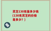 灵芝130克值多少钱(130克灵芝的价格是多少？)