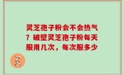 灵芝孢子粉会不会热气？破壁灵芝孢子粉每天服用几次，每次服多少